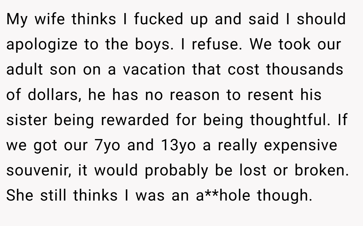 My wife thinks I fucked up and said I should apologize to the boys. I refuse. We took our adult son on a vacation that cost thousands of dollars, he has no reason to resent his sister being rewarded for being thoughtful. If we got our 7yo and 13yo a really expensive souvenir, it would probably be lost or broken. She still thinks I was an a**hole though.