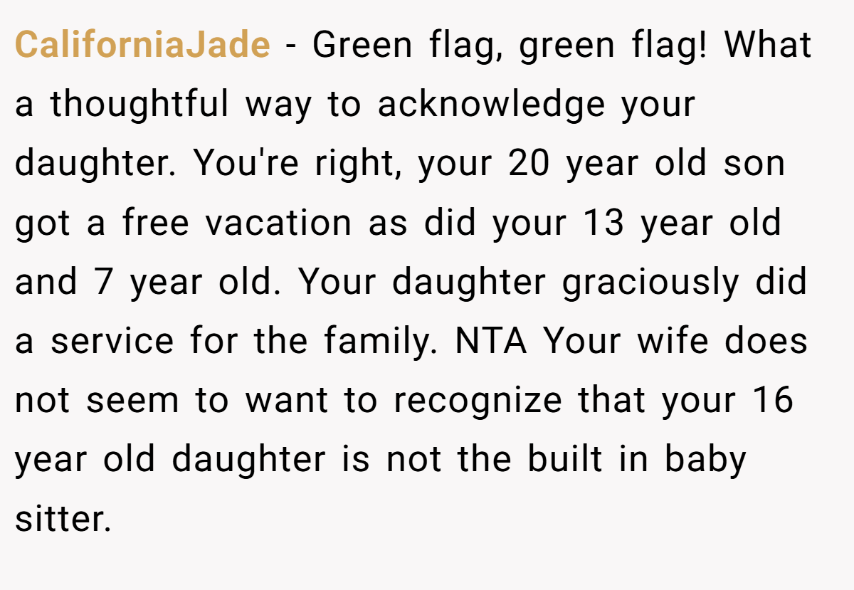 CaliforniaJade − Green flag, green flag! What a thoughtful way to acknowledge your daughter. You're right, your 20 year old son got a free vacation as did your 13 year old and 7 year old. Your daughter graciously did a service for the family. NTA Your wife does not seem to want to recognize that your 16 year old daughter is not the built in baby sitter.