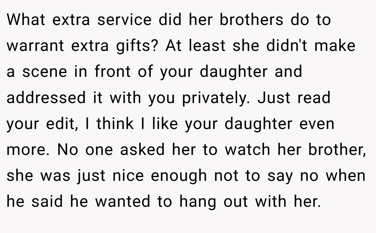What extra service did her brothers do to warrant extra gifts? At least she didn't make a scene in front of your daughter and addressed it with you privately. Just read your edit, I think I like your daughter even more. No one asked her to watch her brother, she was just nice enough not to say no when he said he wanted to hang out with her.