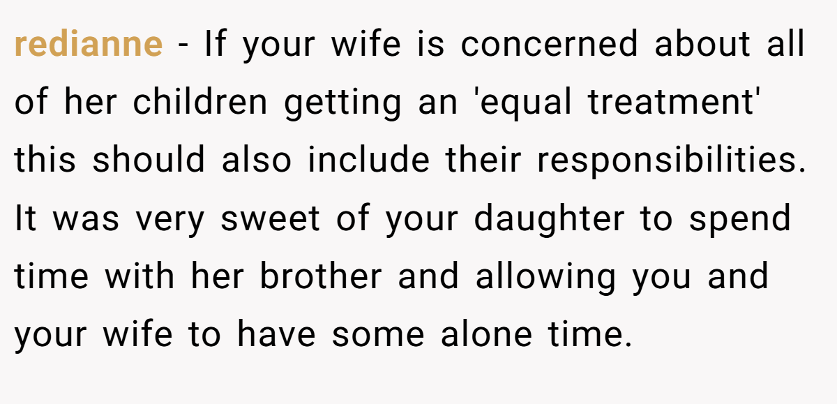 redianne − If your wife is concerned about all of her children getting an 'equal treatment' this should also include their responsibilities. It was very sweet of your daughter to spend time with her brother and allowing you and your wife to have some alone time.