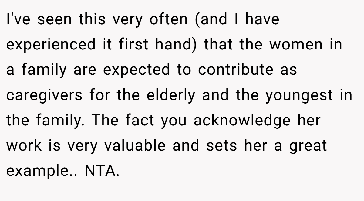I've seen this very often (and I have experienced it first hand) that the women in a family are expected to contribute as caregivers for the elderly and the youngest in the family. The fact you acknowledge her work is very valuable and sets her a great example.. NTA.