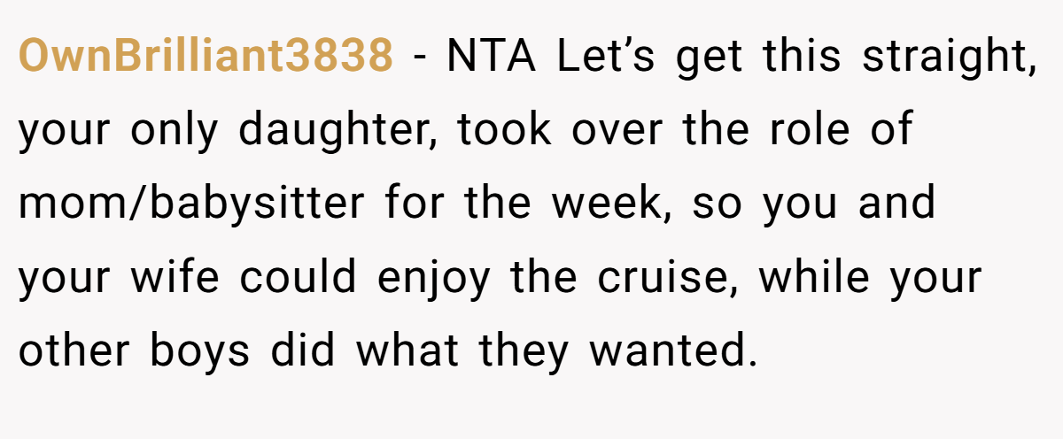 OwnBrilliant3838 − NTA Let’s get this straight, your only daughter, took over the role of mom/babysitter for the week, so you and your wife could enjoy the cruise, while your other boys did what they wanted.