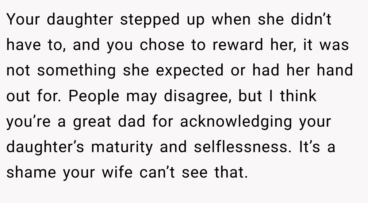 Your daughter stepped up when she didn’t have to, and you chose to reward her, it was not something she expected or had her hand out for. People may disagree, but I think you’re a great dad for acknowledging your daughter’s maturity and selflessness. It’s a shame your wife can’t see that.