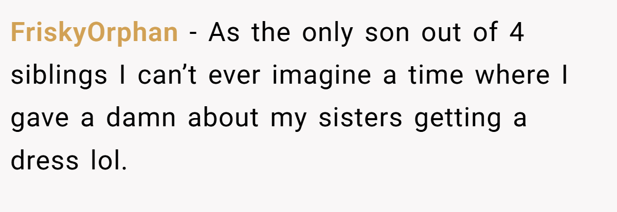 FriskyOrphan − As the only son out of 4 siblings I can’t ever imagine a time where I gave a damn about my sisters getting a dress lol.