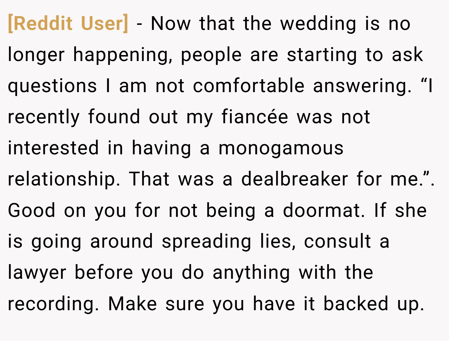 [Reddit User] − Now that the wedding is no longer happening, people are starting to ask questions I am not comfortable answering. “I recently found out my fiancée was not interested in having a monogamous relationship. That was a dealbreaker for me.”. Good on you for not being a doormat. If she is going around spreading lies, consult a lawyer before you do anything with the recording. Make sure you have it backed up.