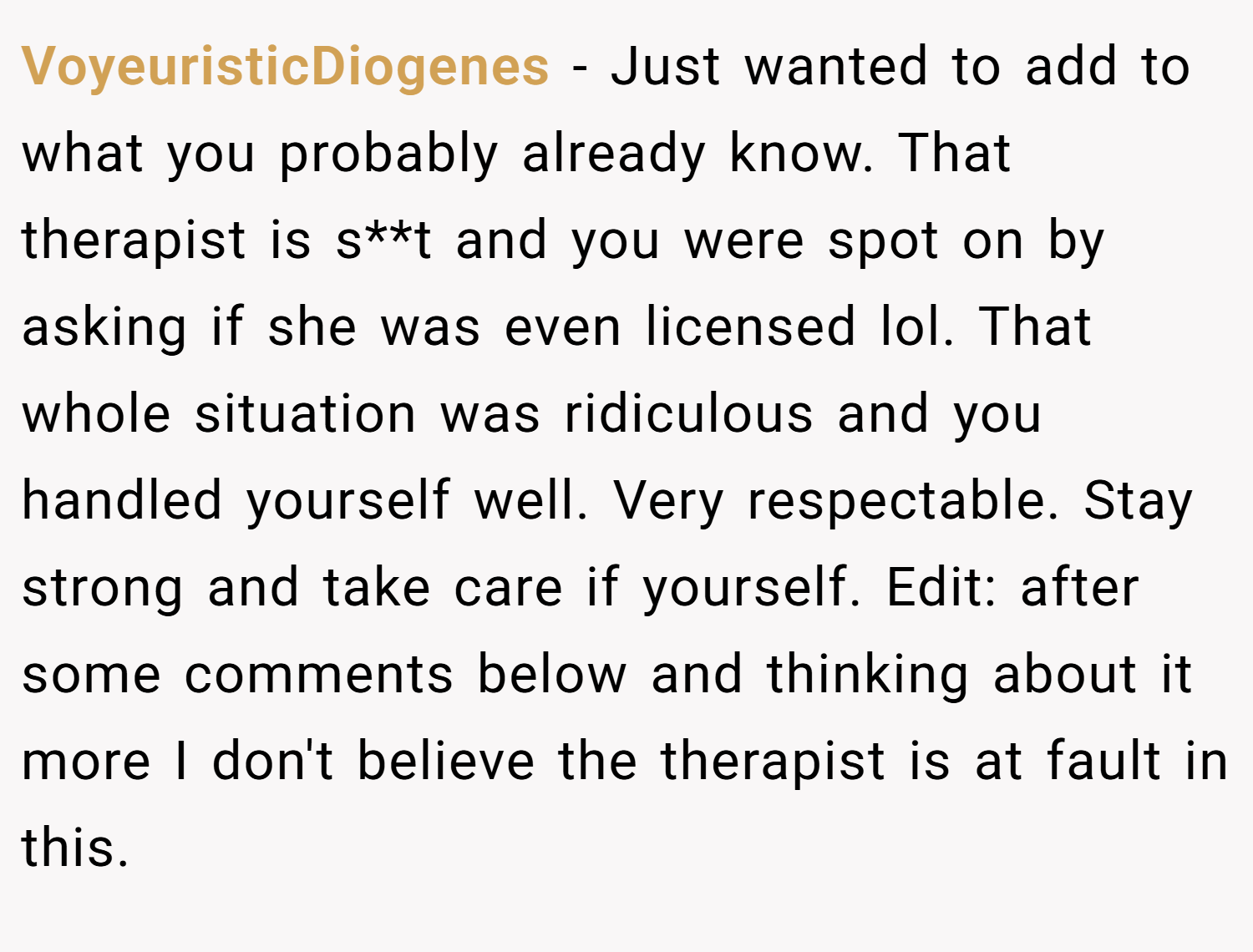 VoyeuristicDiogenes − Just wanted to add to what you probably already know. That therapist is s**t and you were spot on by asking if she was even licensed lol. That whole situation was ridiculous and you handled yourself well. Very respectable. Stay strong and take care if yourself. Edit: after some comments below and thinking about it more I don't believe the therapist is at fault in this.