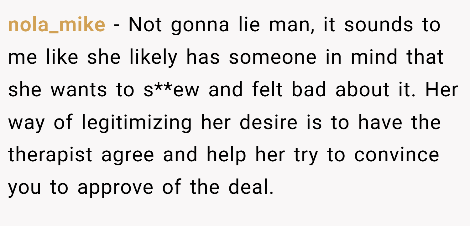 nola_mike − Not gonna lie man, it sounds to me like she likely has someone in mind that she wants to s**ew and felt bad about it. Her way of legitimizing her desire is to have the therapist agree and help her try to convince you to approve of the deal.