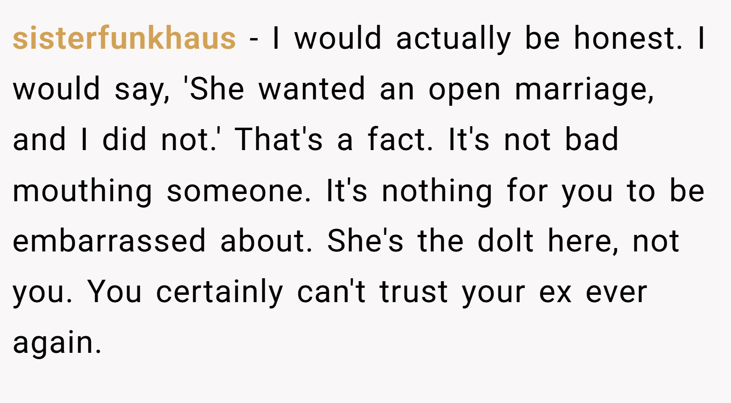 sisterfunkhaus − I would actually be honest. I would say, 'She wanted an open marriage, and I did not.' That's a fact. It's not bad mouthing someone. It's nothing for you to be embarrassed about. She's the dolt here, not you. You certainly can't trust your ex ever again.