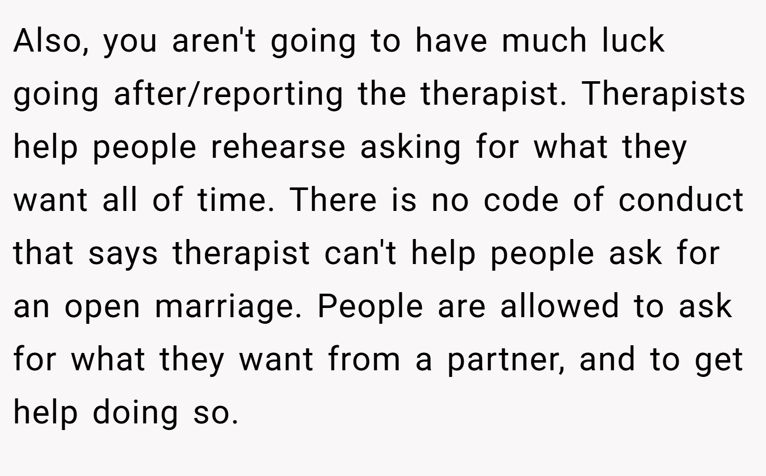 Also, you aren't going to have much luck going after/reporting the therapist. Therapists help people rehearse asking for what they want all of time. There is no code of conduct that says therapist can't help people ask for an open marriage. People are allowed to ask for what they want from a partner, and to get help doing so.