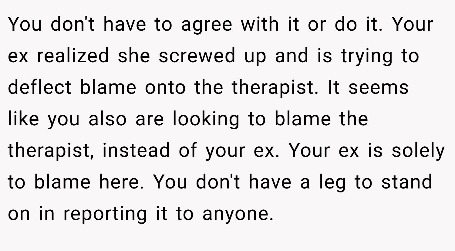 You don't have to agree with it or do it. Your ex realized she screwed up and is trying to deflect blame onto the therapist. It seems like you also are looking to blame the therapist, instead of your ex. Your ex is solely to blame here. You don't have a leg to stand on in reporting it to anyone.