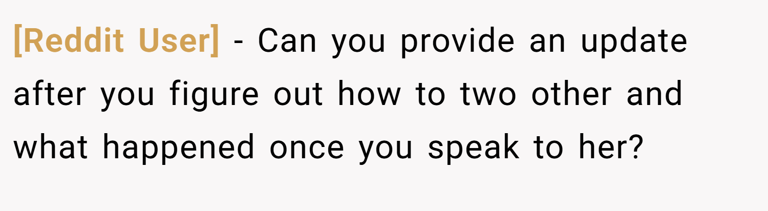 [Reddit User] − Can you provide an update after you figure out how to two other and what happened once you speak to her?