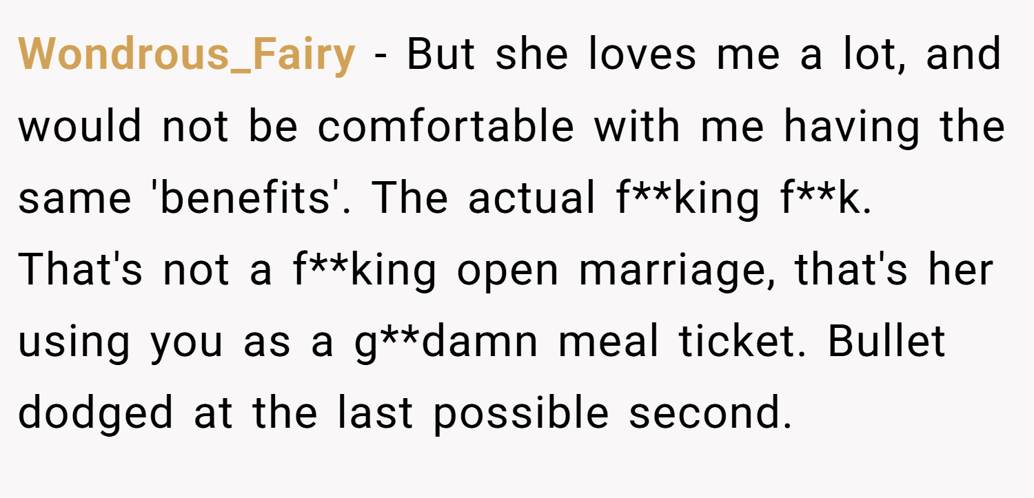 Wondrous_Fairy − But she loves me a lot, and would not be comfortable with me having the same 'benefits'. The actual f**king f**k. That's not a f**king open marriage, that's her using you as a g**damn meal ticket. Bullet dodged at the last possible second.