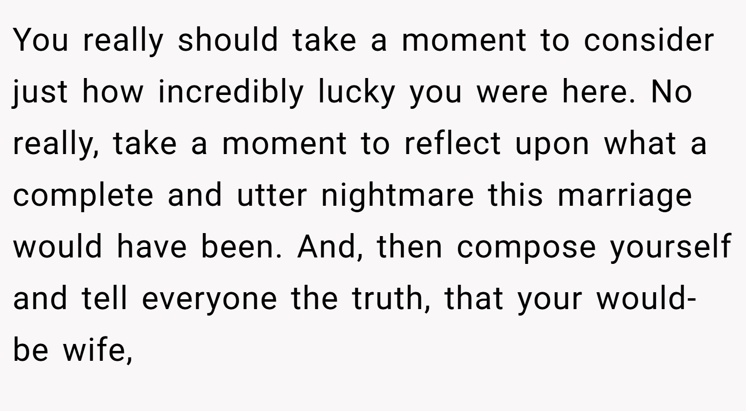 You really should take a moment to consider just how incredibly lucky you were here. No really, take a moment to reflect upon what a complete and utter nightmare this marriage would have been. And, then compose yourself and tell everyone the truth, that your would-be wife,