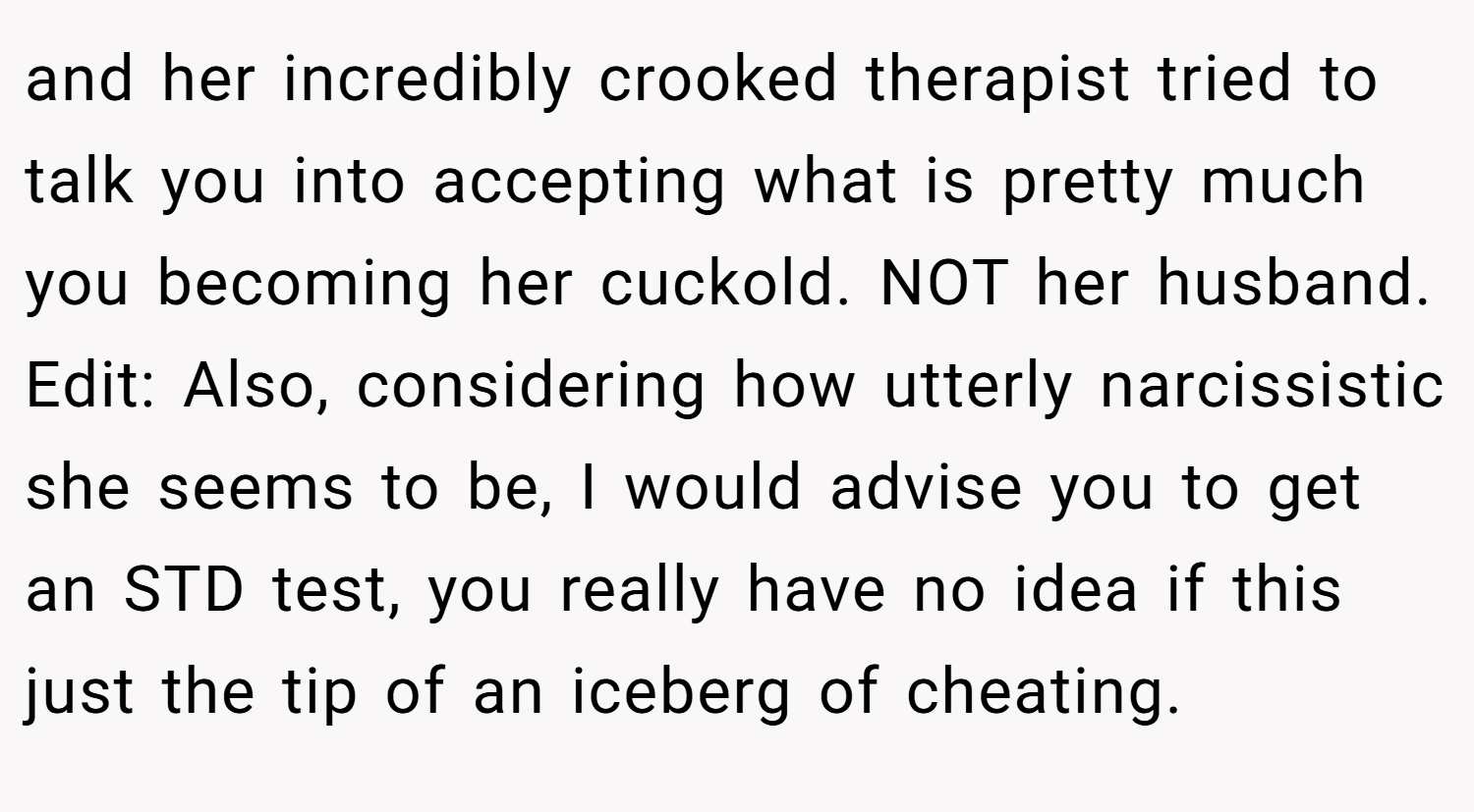 and her incredibly crooked therapist tried to talk you into accepting what is pretty much you becoming her cuckold. NOT her husband. Edit: Also, considering how utterly narcissistic she seems to be, I would advise you to get an STD test, you really have no idea if this just the tip of an iceberg of cheating.