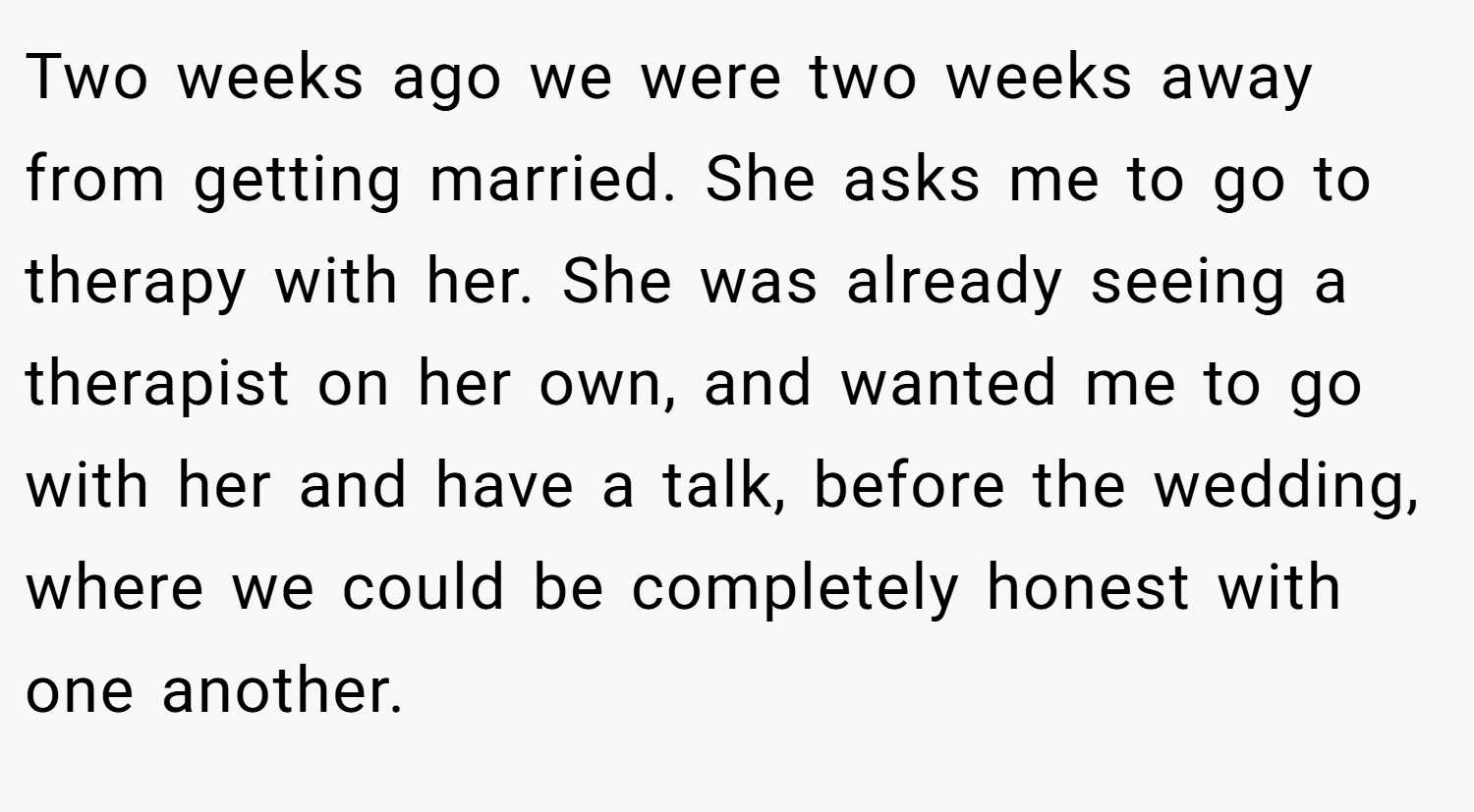 Two weeks ago we were two weeks away from getting married. She asks me to go to therapy with her. She was already seeing a therapist on her own, and wanted me to go with her and have a talk, before the wedding, where we could be completely honest with one another.