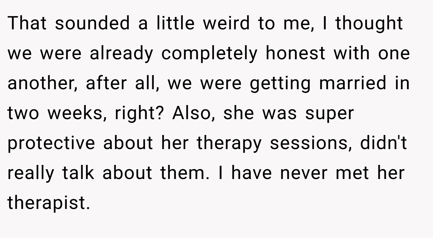 That sounded a little weird to me, I thought we were already completely honest with one another, after all, we were getting married in two weeks, right? Also, she was super protective about her therapy sessions, didn't really talk about them. I have never met her therapist.