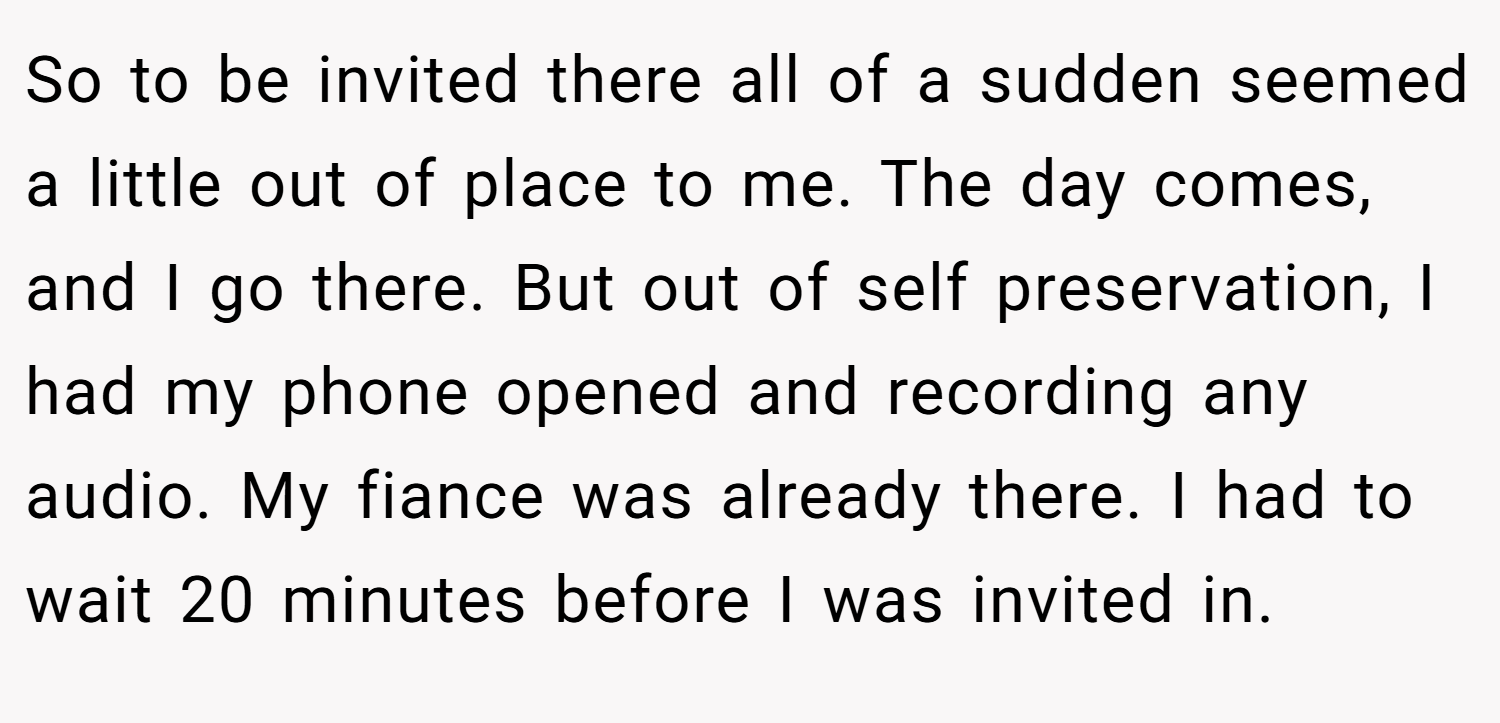 So to be invited there all of a sudden seemed a little out of place to me. The day comes, and I go there. But out of self preservation, I had my phone opened and recording any audio. My fiance was already there. I had to wait 20 minutes before I was invited in.
