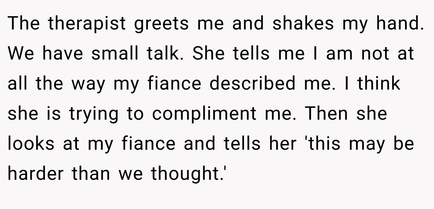 The therapist greets me and shakes my hand. We have small talk. She tells me I am not at all the way my fiance described me. I think she is trying to compliment me. Then she looks at my fiance and tells her 'this may be harder than we thought.'