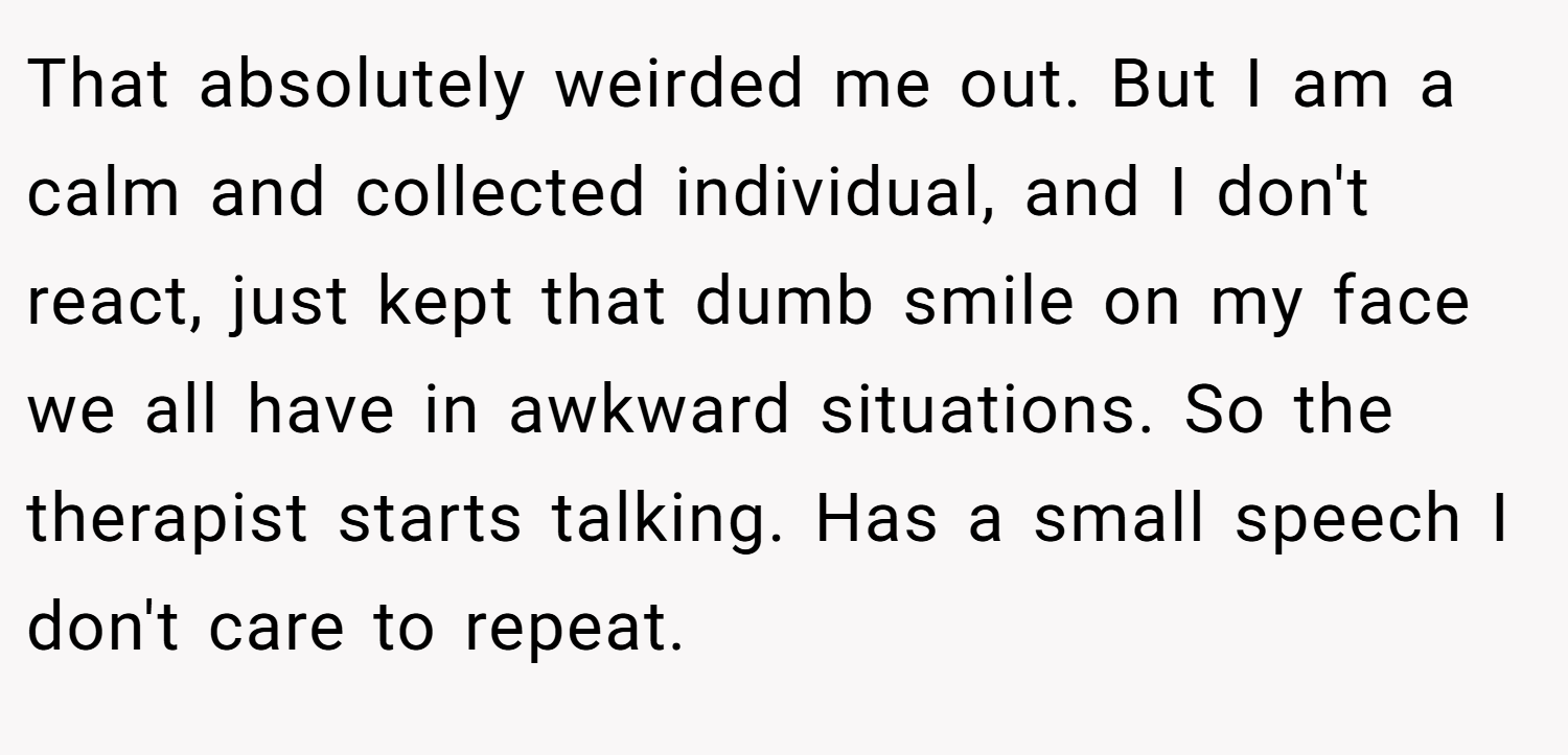 That absolutely weirded me out. But I am a calm and collected individual, and I don't react, just kept that dumb smile on my face we all have in awkward situations. So the therapist starts talking. Has a small speech I don't care to repeat.
