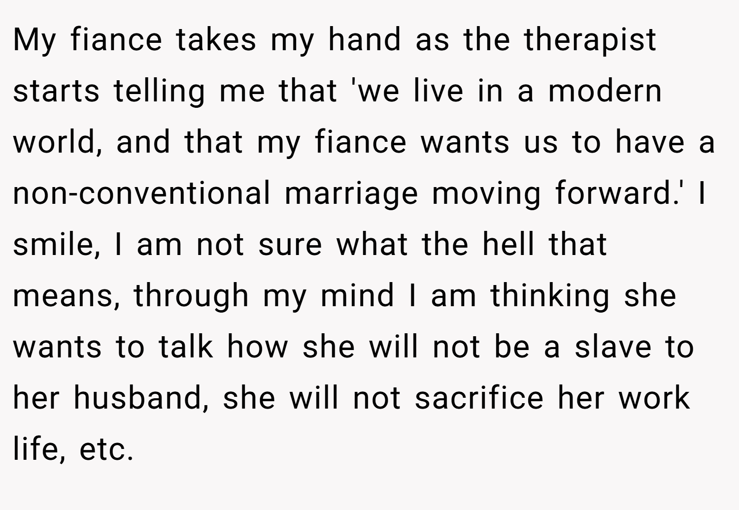 My fiance takes my hand as the therapist starts telling me that 'we live in a modern world, and that my fiance wants us to have a non-conventional marriage moving forward.' I smile, I am not sure what the hell that means, through my mind I am thinking she wants to talk how she will not be a slave to her husband, she will not sacrifice her work life, etc.
