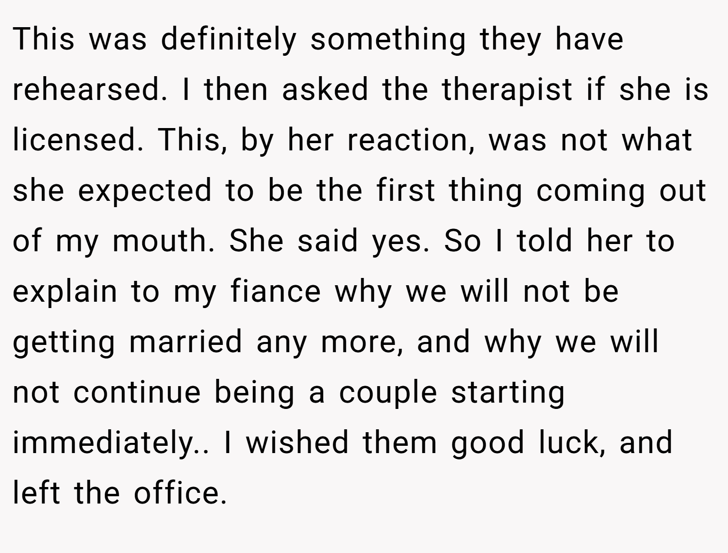 This was definitely something they have rehearsed. I then asked the therapist if she is licensed. This, by her reaction, was not what she expected to be the first thing coming out of my mouth. She said yes. So I told her to explain to my fiance why we will not be getting married any more, and why we will not continue being a couple starting immediately.. I wished them good luck, and left the office.