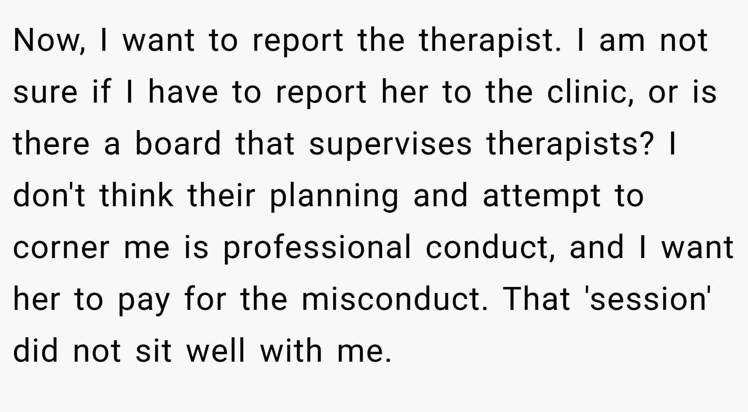 Now, I want to report the therapist. I am not sure if I have to report her to the clinic, or is there a board that supervises therapists? I don't think their planning and attempt to corner me is professional conduct, and I want her to pay for the misconduct. That 'session' did not sit well with me.