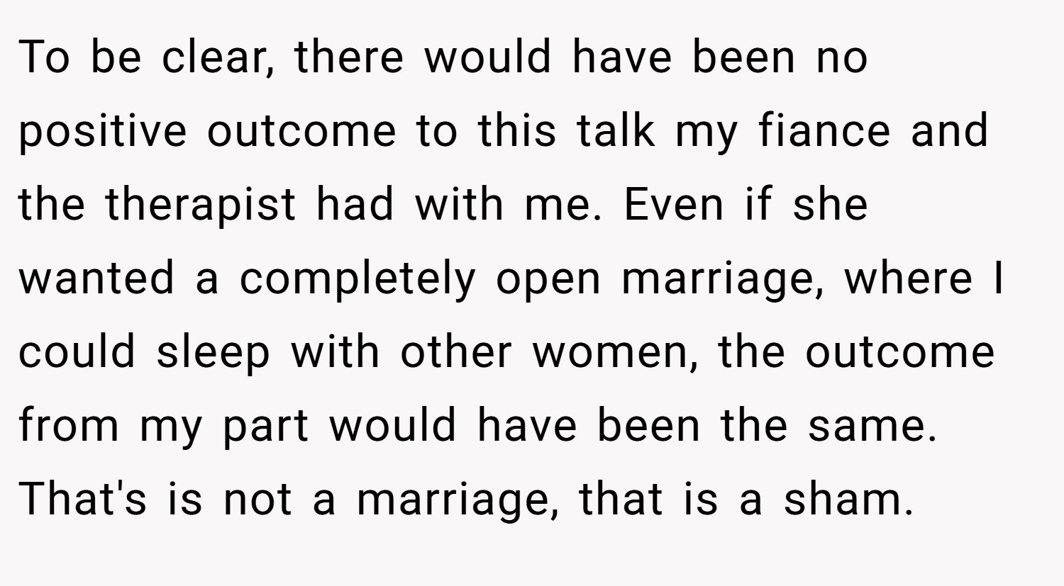 To be clear, there would have been no positive outcome to this talk my fiance and the therapist had with me. Even if she wanted a completely open marriage, where I could sleep with other women, the outcome from my part would have been the same. That's is not a marriage, that is a sham.