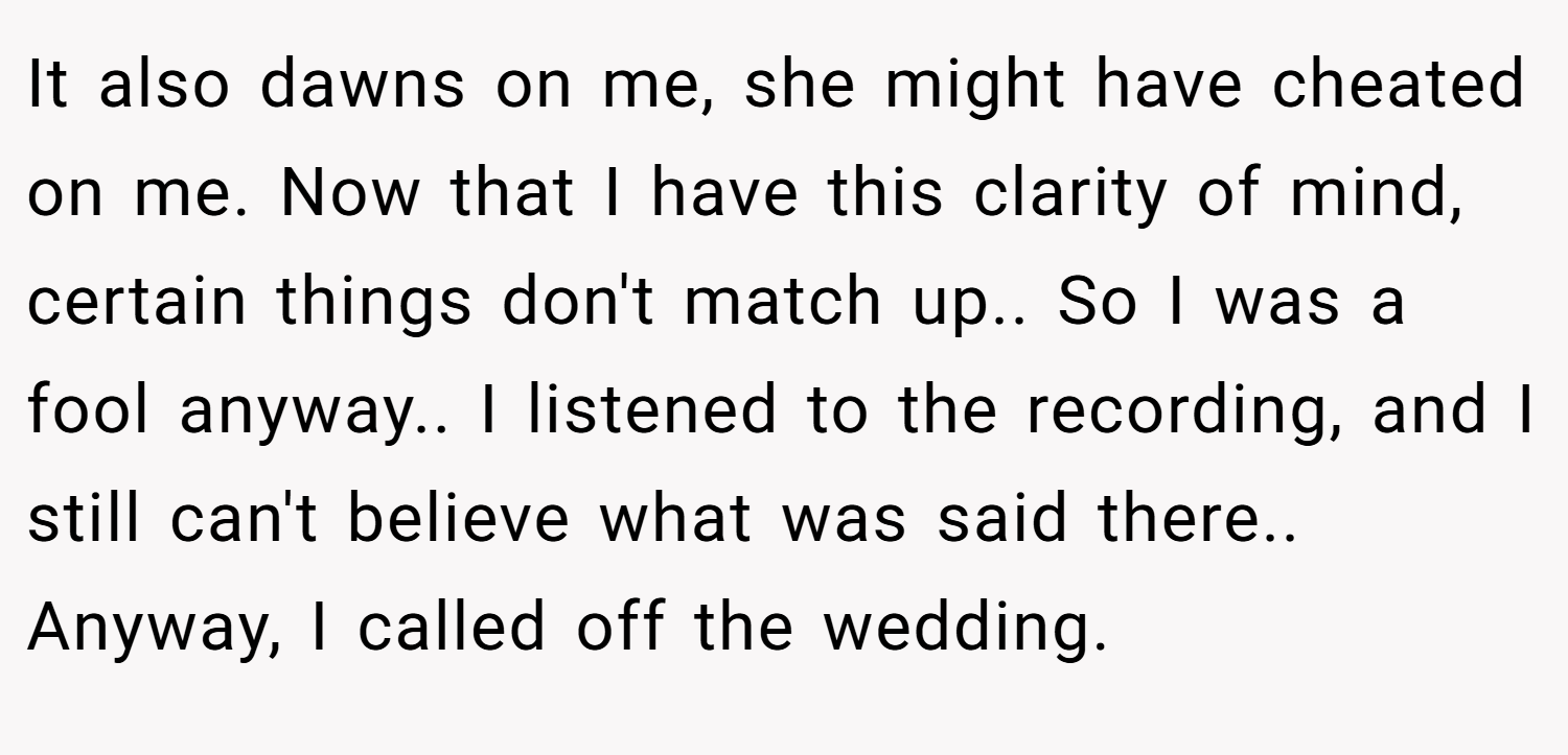 It also dawns on me, she might have cheated on me. Now that I have this clarity of mind, certain things don't match up.. So I was a fool anyway.. I listened to the recording, and I still can't believe what was said there.. Anyway, I called off the wedding.