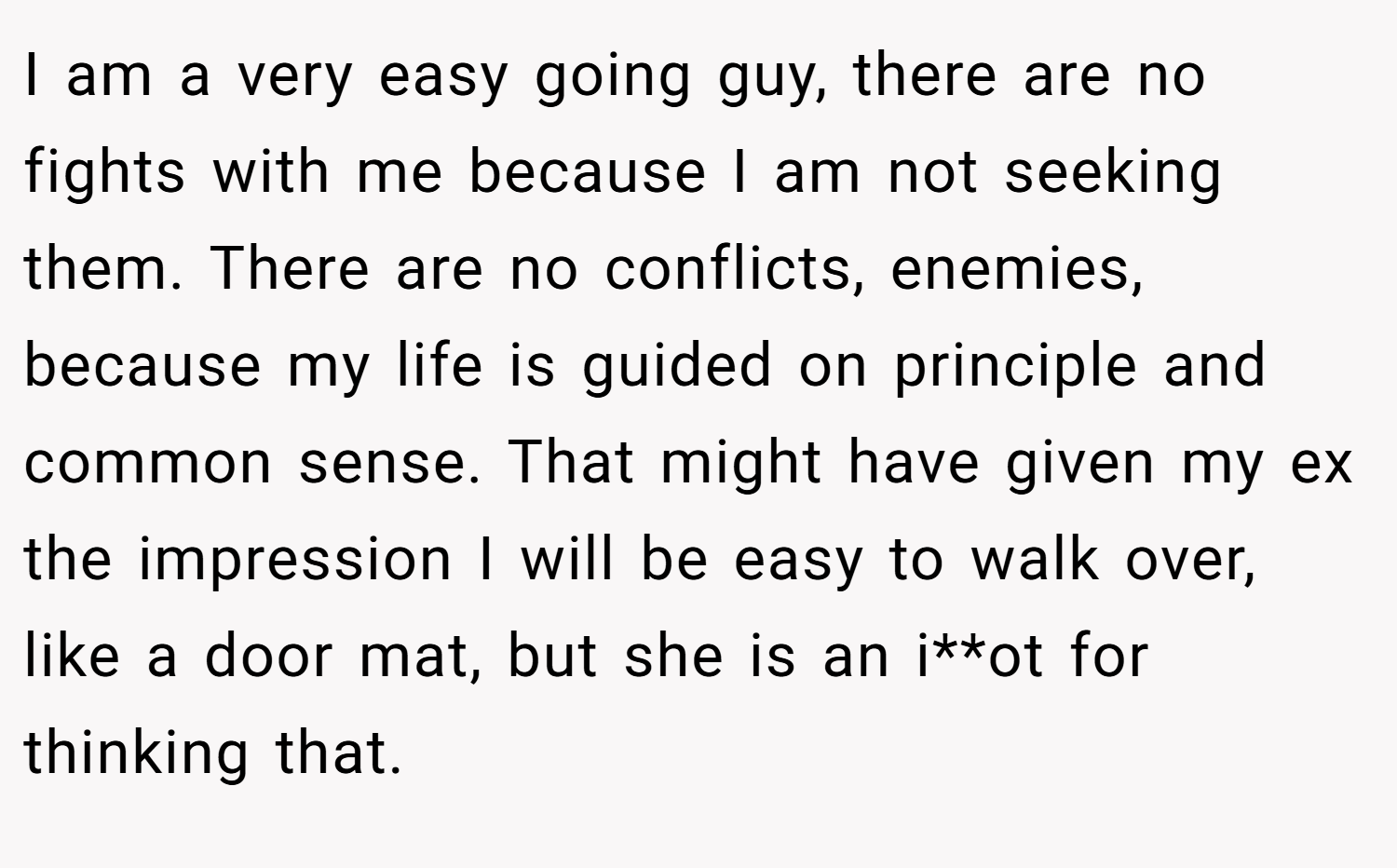 I am a very easy going guy, there are no fights with me because I am not seeking them. There are no conflicts, enemies, because my life is guided on principle and common sense. That might have given my ex the impression I will be easy to walk over, like a door mat, but she is an i**ot for thinking that.