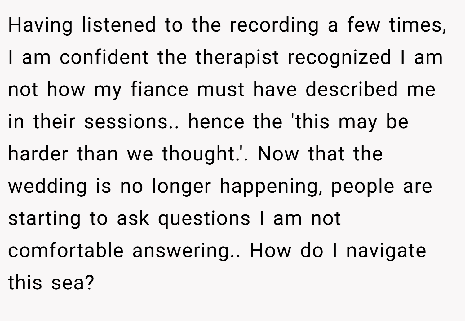Having listened to the recording a few times, I am confident the therapist recognized I am not how my fiance must have described me in their sessions.. hence the 'this may be harder than we thought.'. Now that the wedding is no longer happening, people are starting to ask questions I am not comfortable answering.. How do I navigate this sea?