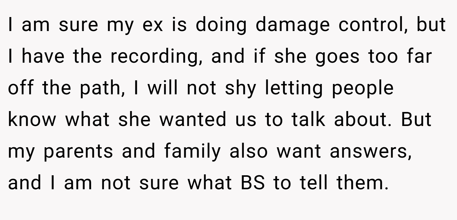 I am sure my ex is doing damage control, but I have the recording, and if she goes too far off the path, I will not shy letting people know what she wanted us to talk about. But my parents and family also want answers, and I am not sure what BS to tell them.