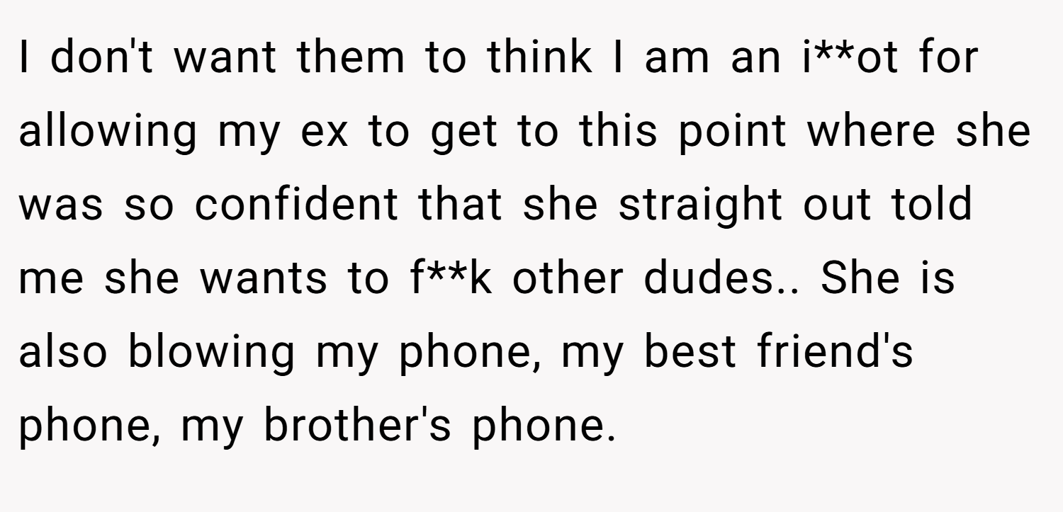 I don't want them to think I am an i**ot for allowing my ex to get to this point where she was so confident that she straight out told me she wants to f**k other dudes.. She is also blowing my phone, my best friend's phone, my brother's phone.