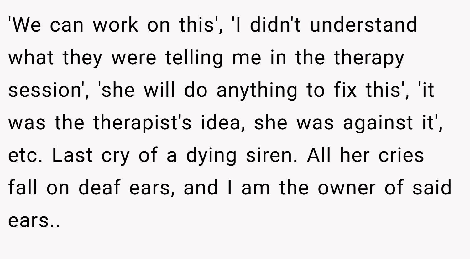 'We can work on this', 'I didn't understand what they were telling me in the therapy session', 'she will do anything to fix this', 'it was the therapist's idea, she was against it', etc. Last cry of a dying siren. All her cries fall on deaf ears, and I am the owner of said ears..