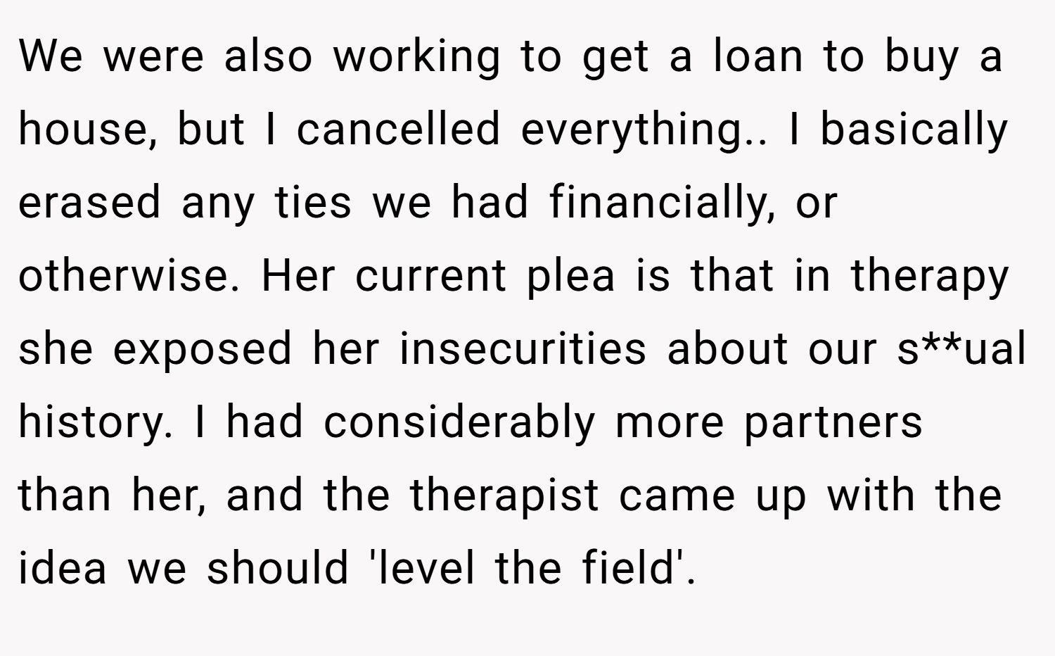 We were also working to get a loan to buy a house, but I cancelled everything.. I basically erased any ties we had financially, or otherwise. Her current plea is that in therapy she exposed her insecurities about our s**ual history. I had considerably more partners than her, and the therapist came up with the idea we should 'level the field'.