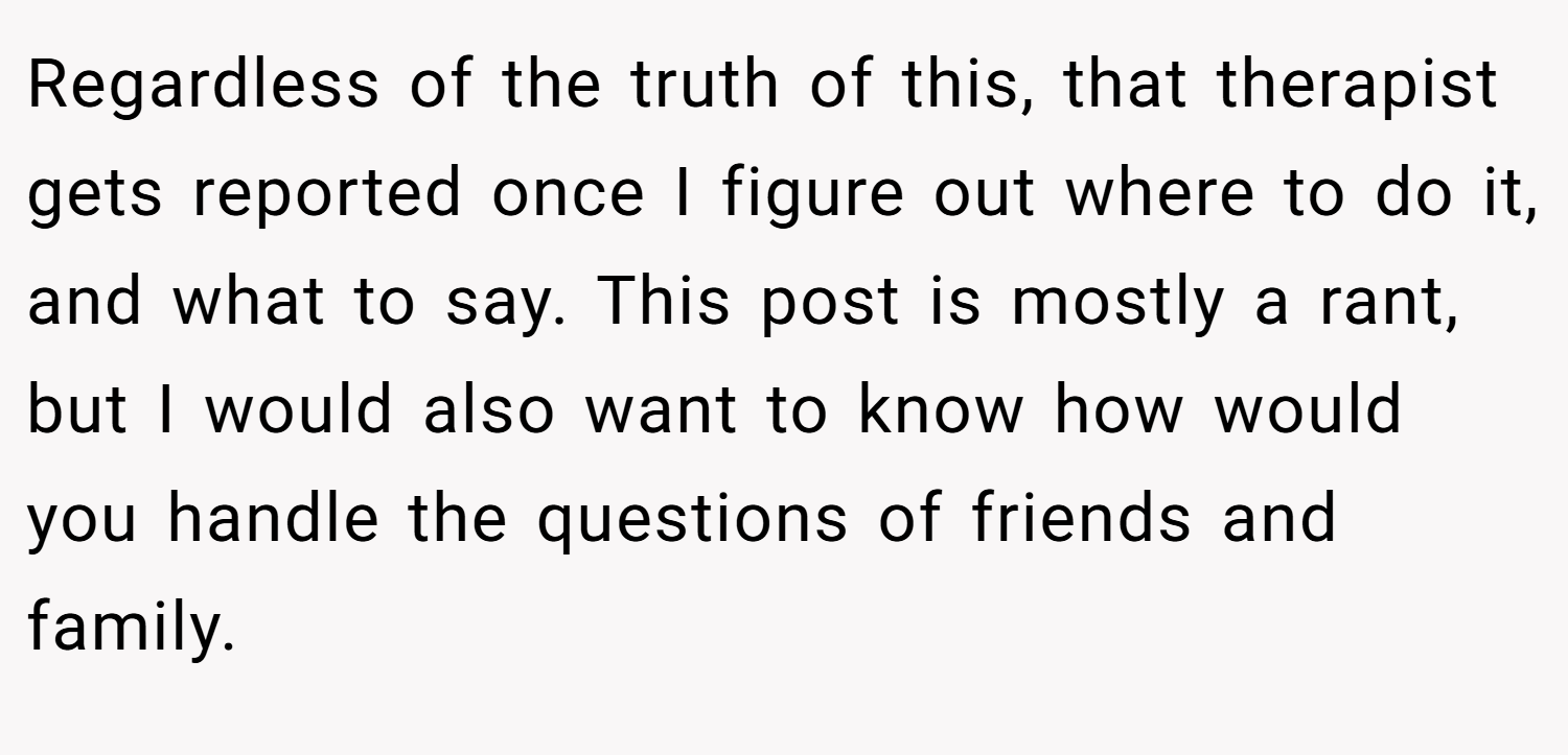 Regardless of the truth of this, that therapist gets reported once I figure out where to do it, and what to say. This post is mostly a rant, but I would also want to know how would you handle the questions of friends and family.