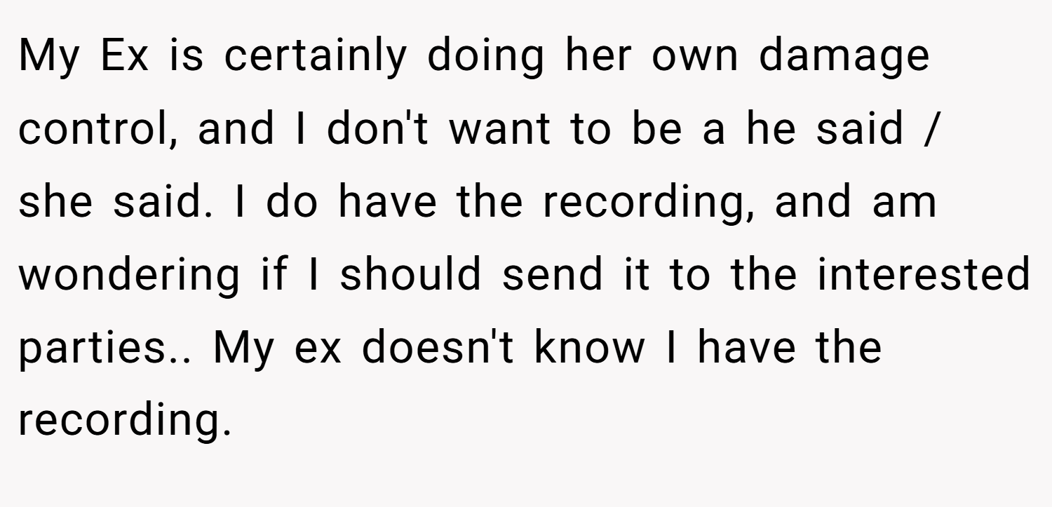 My Ex is certainly doing her own damage control, and I don't want to be a he said / she said. I do have the recording, and am wondering if I should send it to the interested parties.. My ex doesn't know I have the recording.