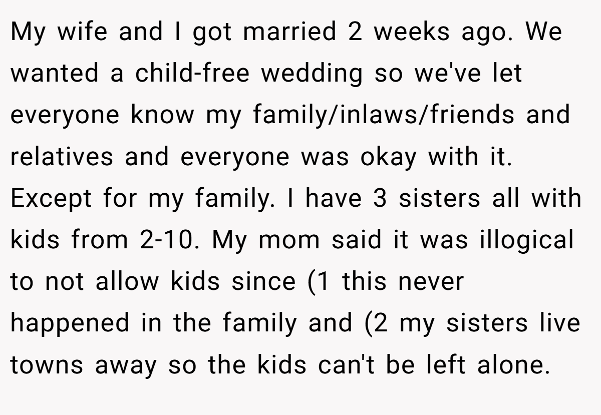 My wife and I got married 2 weeks ago. We wanted a child-free wedding so we've let everyone know my family/inlaws/friends and relatives and everyone was okay with it. Except for my family. I have 3 sisters all with kids from 2-10. My mom said it was illogical to not allow kids since (1 this never happened in the family and (2 my sisters live towns away so the kids can't be left alone.