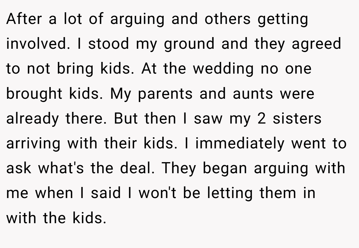 After a lot of arguing and others getting involved. I stood my ground and they agreed to not bring kids. At the wedding no one brought kids. My parents and aunts were already there. But then I saw my 2 sisters arriving with their kids. I immediately went to ask what's the deal. They began arguing with me when I said I won't be letting them in with the kids.