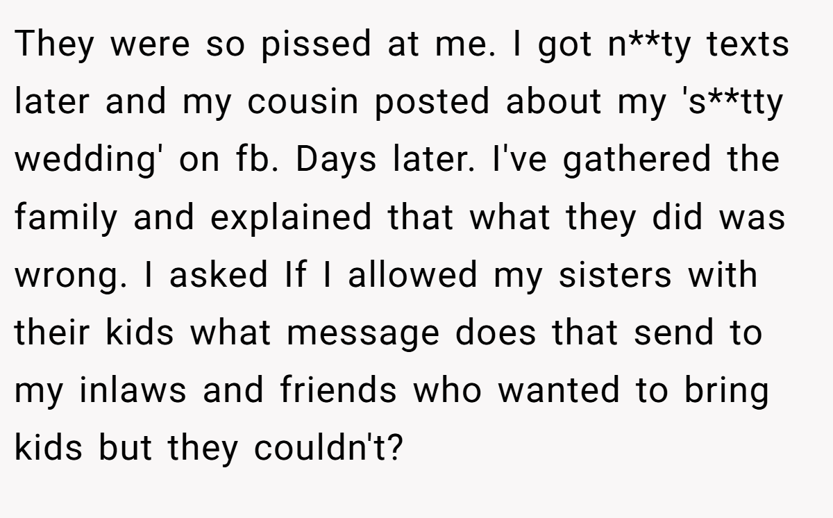 They were so pissed at me. I got n**ty texts later and my cousin posted about my 's**tty wedding' on fb. Days later. I've gathered the family and explained that what they did was wrong. I asked If I allowed my sisters with their kids what message does that send to my inlaws and friends who wanted to bring kids but they couldn't?