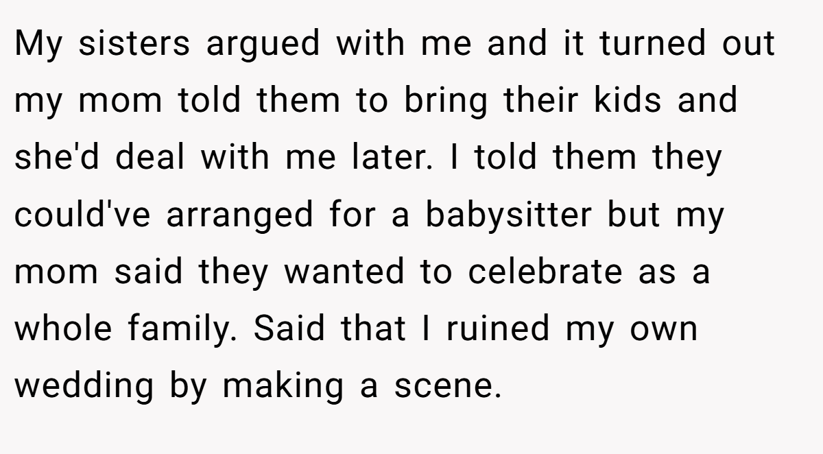 My sisters argued with me and it turned out my mom told them to bring their kids and she'd deal with me later. I told them they could've arranged for a babysitter but my mom said they wanted to celebrate as a whole family. Said that I ruined my own wedding by making a scene.