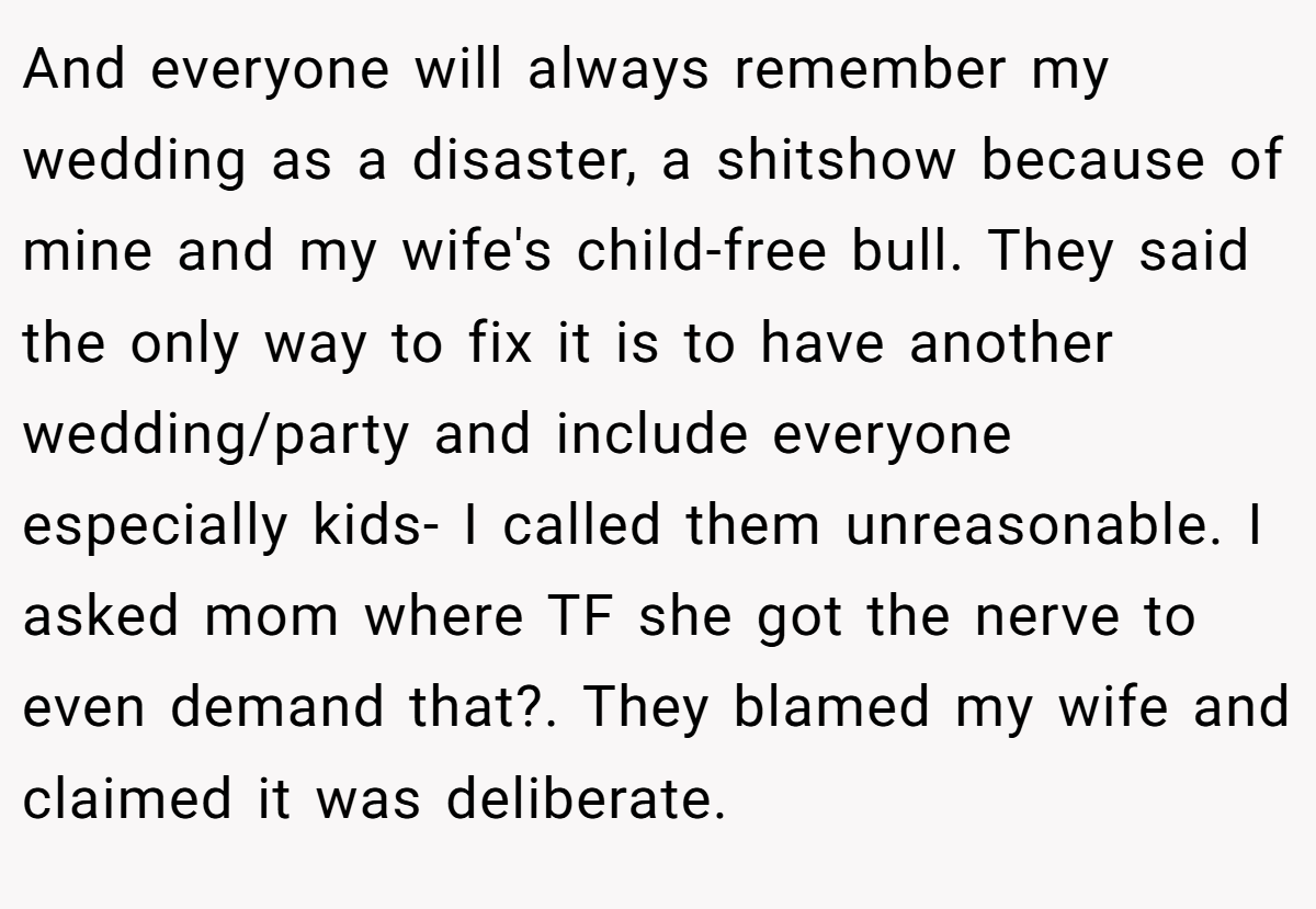 And everyone will always remember my wedding as a disaster, a shitshow because of mine and my wife's child-free bull. They said the only way to fix it is to have another wedding/party and include everyone especially kids- I called them unreasonable. I asked mom where TF she got the nerve to even demand that?. They blamed my wife and claimed it was deliberate.