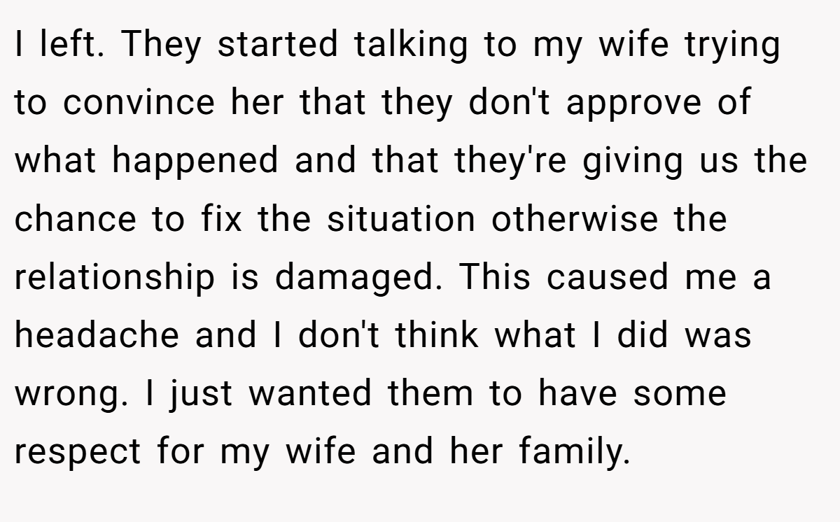 I left. They started talking to my wife trying to convince her that they don't approve of what happened and that they're giving us the chance to fix the situation otherwise the relationship is damaged. This caused me a headache and I don't think what I did was wrong. I just wanted them to have some respect for my wife and her family.