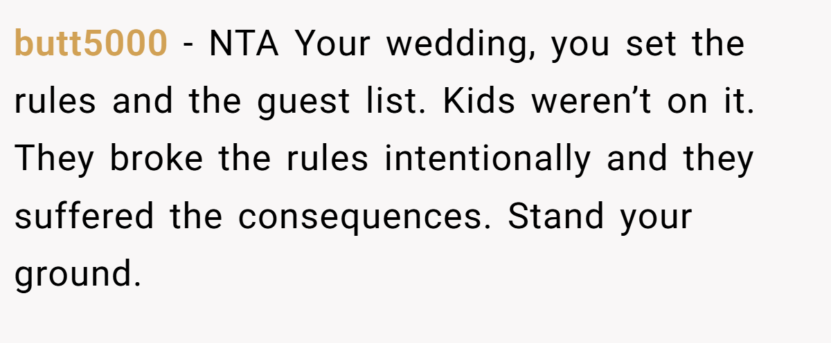 butt5000 − NTA Your wedding, you set the rules and the guest list. Kids weren’t on it. They broke the rules intentionally and they suffered the consequences. Stand your ground.