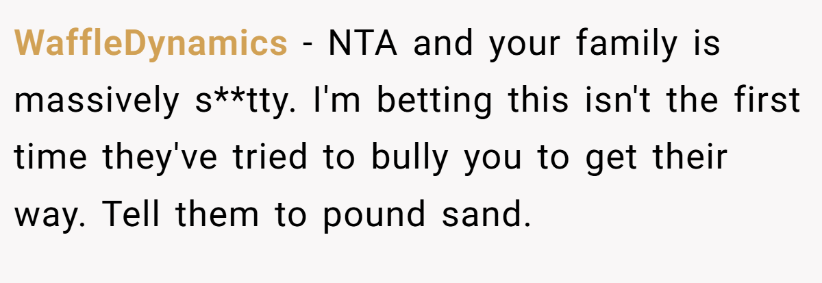 WaffleDynamics − NTA and your family is massively s**tty. I'm betting this isn't the first time they've tried to bully you to get their way. Tell them to pound sand.