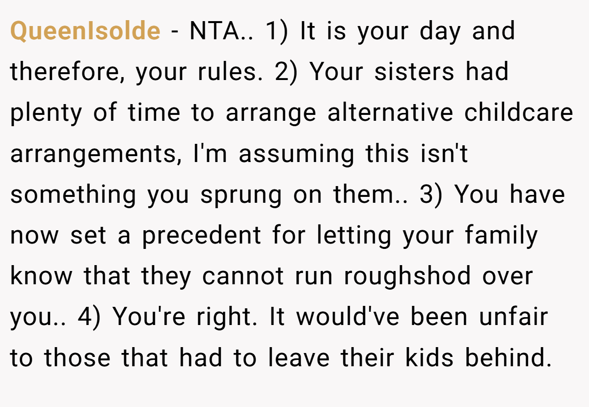 QueenIsolde − NTA.. 1) It is your day and therefore, your rules. 2) Your sisters had plenty of time to arrange alternative childcare arrangements, I'm assuming this isn't something you sprung on them.. 3) You have now set a precedent for letting your family know that they cannot run roughshod over you.. 4) You're right. It would've been unfair to those that had to leave their kids behind.