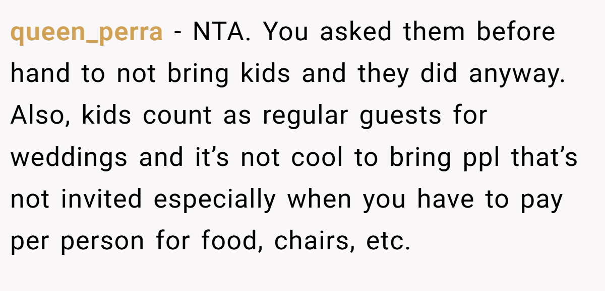 queen_perra − NTA. You asked them before hand to not bring kids and they did anyway. Also, kids count as regular guests for weddings and it’s not cool to bring ppl that’s not invited especially when you have to pay per person for food, chairs, etc.