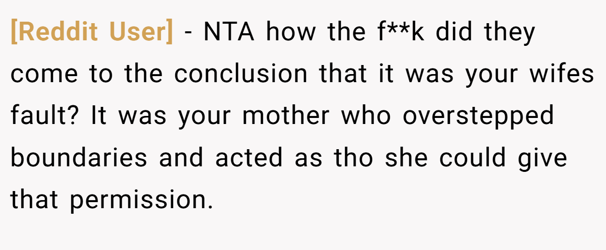 [Reddit User] − NTA how the f**k did they come to the conclusion that it was your wifes fault? It was your mother who overstepped boundaries and acted as tho she could give that permission.