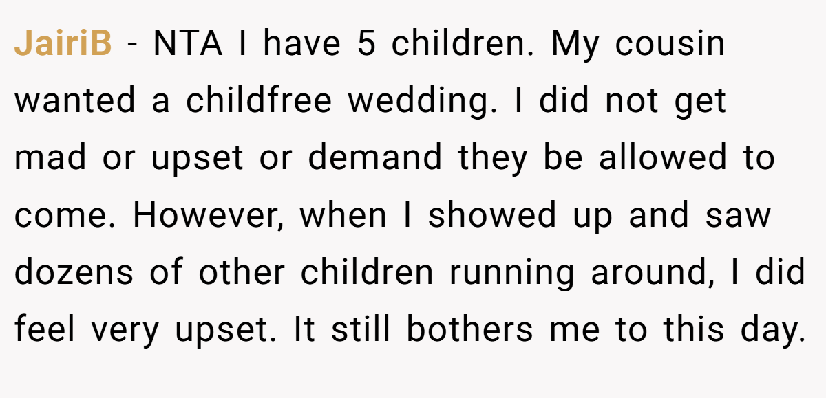 JairiB − NTA I have 5 children. My cousin wanted a childfree wedding. I did not get mad or upset or demand they be allowed to come. However, when I showed up and saw dozens of other children running around, I did feel very upset. It still bothers me to this day.