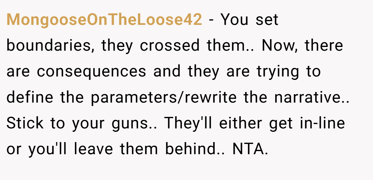 MongooseOnTheLoose42 − You set boundaries, they crossed them.. Now, there are consequences and they are trying to define the parameters/rewrite the narrative.. Stick to your guns.. They'll either get in-line or you'll leave them behind.. NTA.