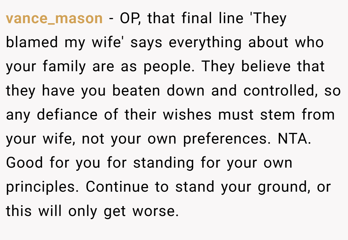 vance_mason − OP, that final line 'They blamed my wife' says everything about who your family are as people. They believe that they have you beaten down and controlled, so any defiance of their wishes must stem from your wife, not your own preferences. NTA. Good for you for standing for your own principles. Continue to stand your ground, or this will only get worse.